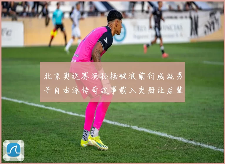 北京奥运赛场孙杨破浪前行成就男子自由泳传奇故事载入史册让后辈铭记