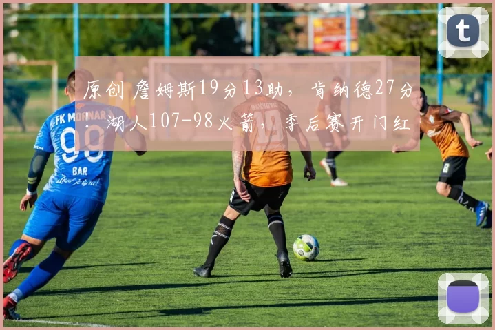 原创 詹姆斯19分13助，肯纳德27分！湖人107-98火箭，季后赛开门红