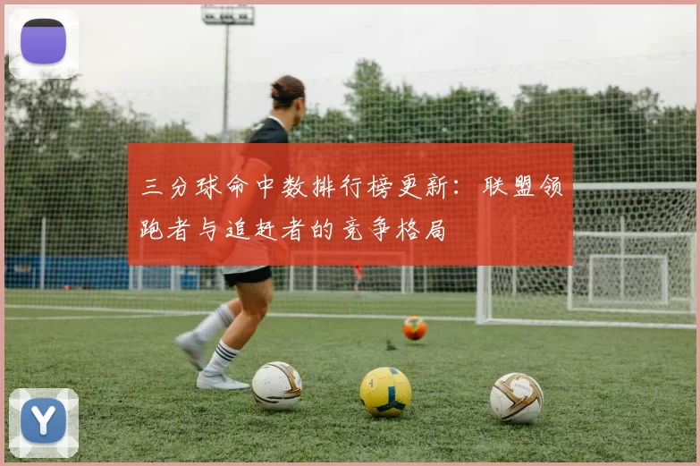 三分球命中数排行榜更新：联盟领跑者与追赶者的竞争格局