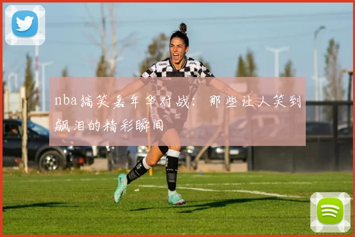 nba搞笑嘉年华对战:那些让人笑到飙泪的精彩瞬间