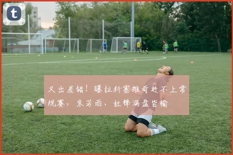 又出差错！曝拉科塞维奇赶不上常规赛，朱芳雨、杜锋满盘皆输