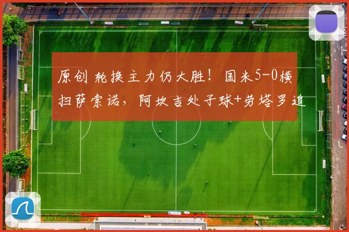 原创 轮换主力仍大胜！国米5-0横扫萨索诺，阿坎吉处子球+劳塔罗追队史，齐沃执教封神