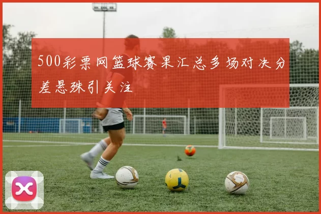 500彩票网篮球赛果汇总多场对决分差悬殊引关注