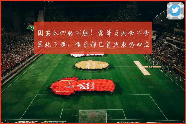 国安队四轮不胜！蒙哥马利会不会因此下课，俱乐部已首次表态回应_林良铭_中超_消息