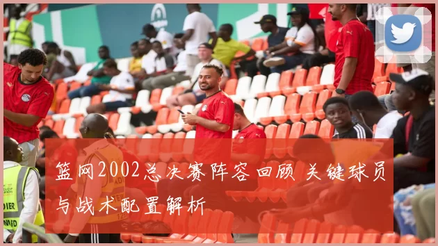 篮网2002总决赛阵容回顾 关键球员与战术配置解析