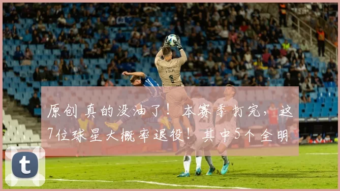 原创 真的没油了！本赛季打完，这7位球星大概率退役！其中5个全明星