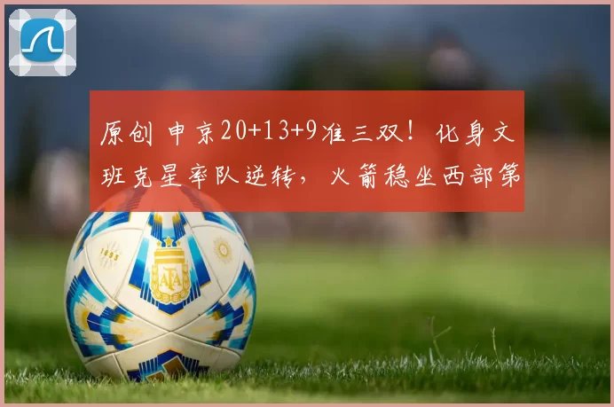 原创 申京20+13+9准三双！化身文班克星率队逆转，火箭稳坐西部第五