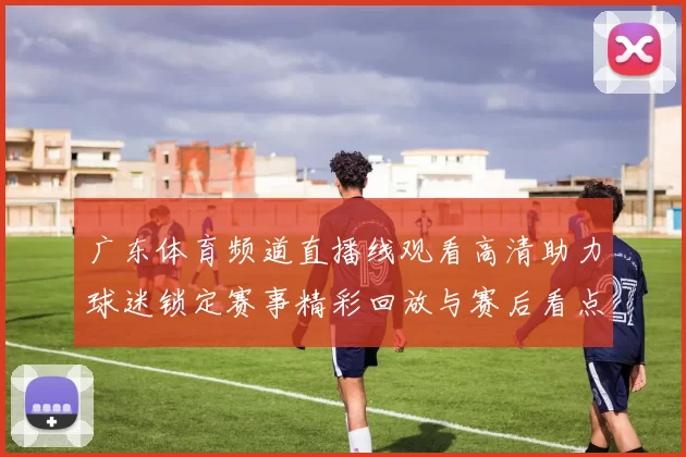 广东体育频道直播线观看高清助力球迷锁定赛事精彩回放与赛后看点