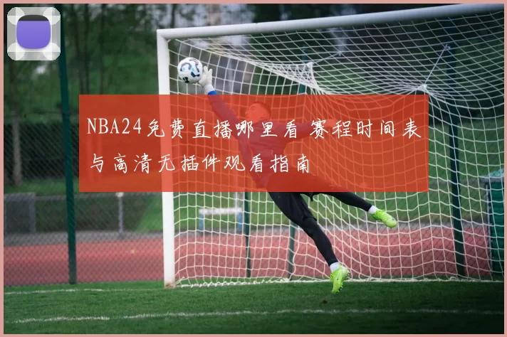 NBA24免费直播哪里看 赛程时间表与高清无插件观看指南