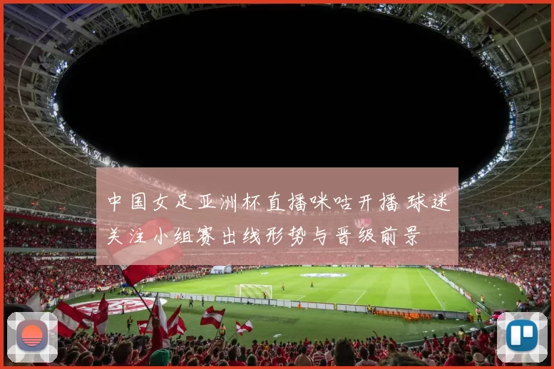 中国女足亚洲杯直播咪咕开播 球迷关注小组赛出线形势与晋级前景