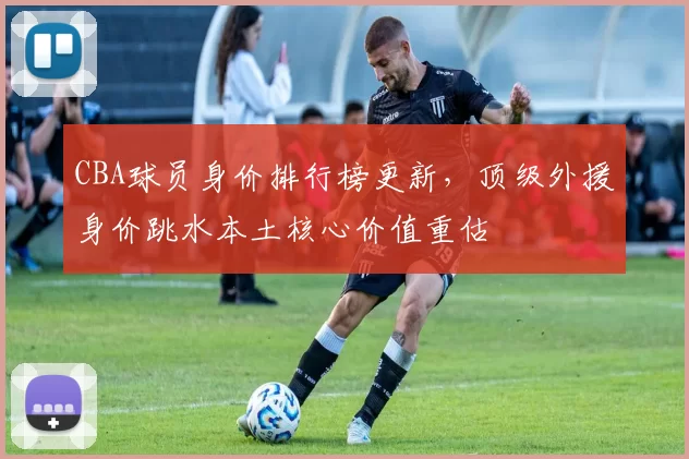 CBA球员身价排行榜更新,顶级外援身价跳水本土核心价值重估