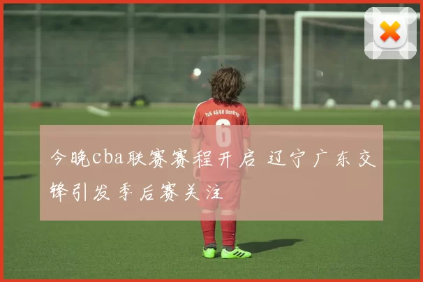 今晚cba联赛赛程开启 辽宁广东交锋引发季后赛关注