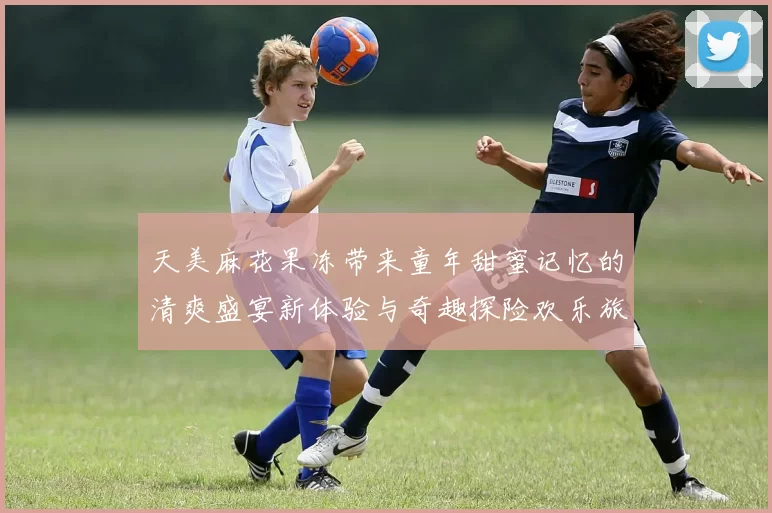 天美麻花果冻带来童年甜蜜记忆的清爽盛宴新体验与奇趣探险欢乐旅