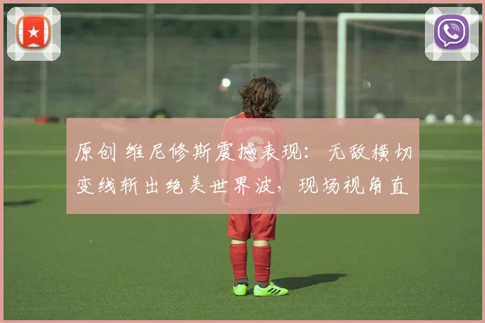 原创 维尼修斯震撼表现：无敌横切变线斩出绝美世界波，现场视角直击丝滑进球