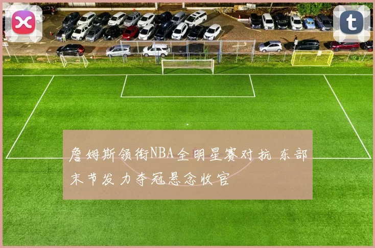 詹姆斯领衔NBA全明星赛对抗 东部末节发力夺冠悬念收官