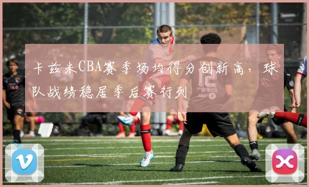 卡兹米CBA赛季场均得分创新高，球队战绩稳居季后赛行列