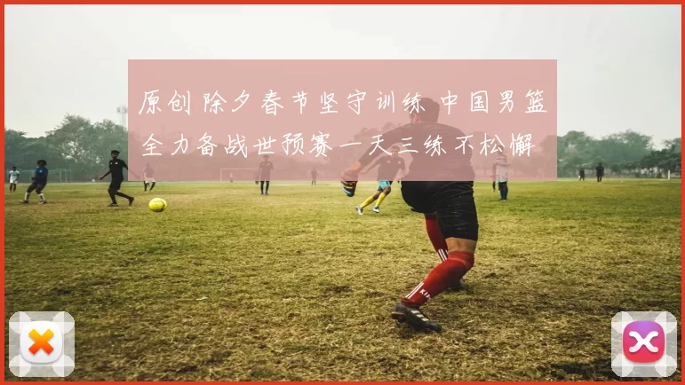 原创 除夕春节坚守训练 中国男篮全力备战世预赛一天三练不松懈