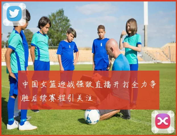 中国女篮迎战强敌直播开打全力争胜后续赛程引关注