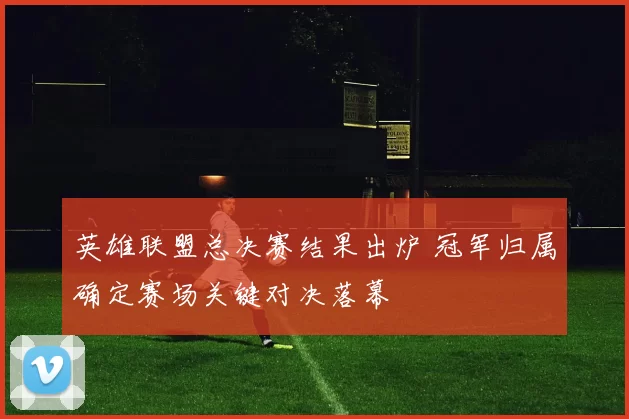 英雄联盟总决赛结果出炉 冠军归属确定赛场关键对决落幕