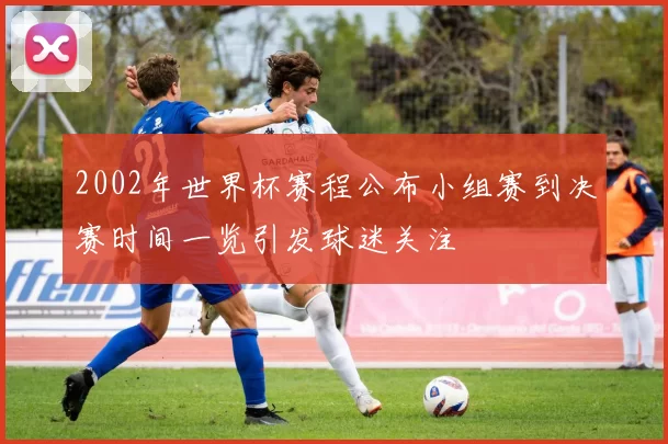 2002年世界杯赛程公布小组赛到决赛时间一览引发球迷关注