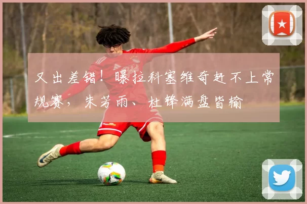 又出差错！曝拉科塞维奇赶不上常规赛，朱芳雨、杜锋满盘皆输