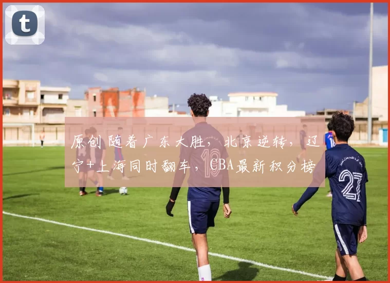 原创 随着广东大胜,北京逆转,辽宁+上海同时翻车,CBA最新积分榜出炉