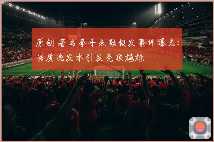 原创 著名拳手米勒假发事件曝光:劣质洗发水引发秃顶尴尬