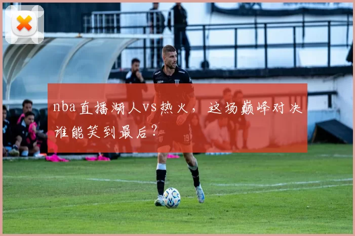 nba直播湖人vs热火，这场巅峰对决谁能笑到最后？