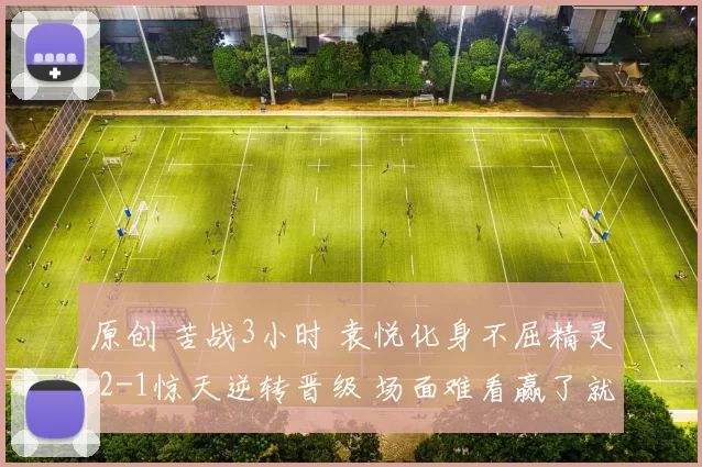 原创 苦战3小时 袁悦化身不屈精灵 2-1惊天逆转晋级 场面难看赢了就好！