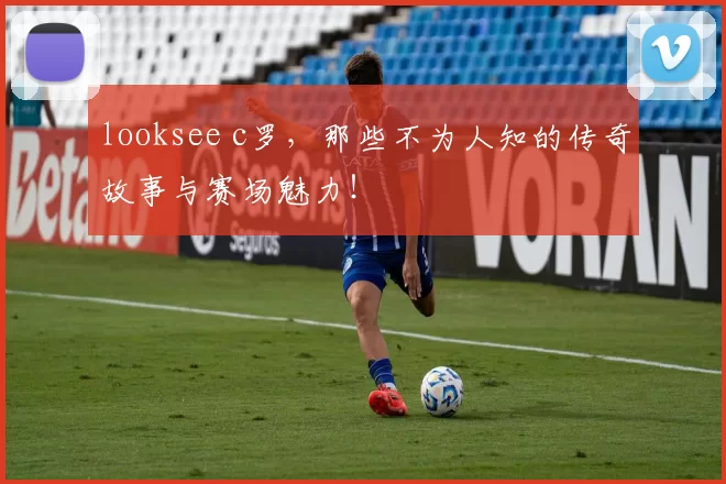 looksee c罗，那些不为人知的传奇故事与赛场魅力！