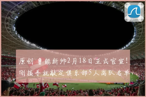 原创 鲁能新帅2月18日正式官宣！刚接手就敲定俱乐部5人离队名单，值得期待