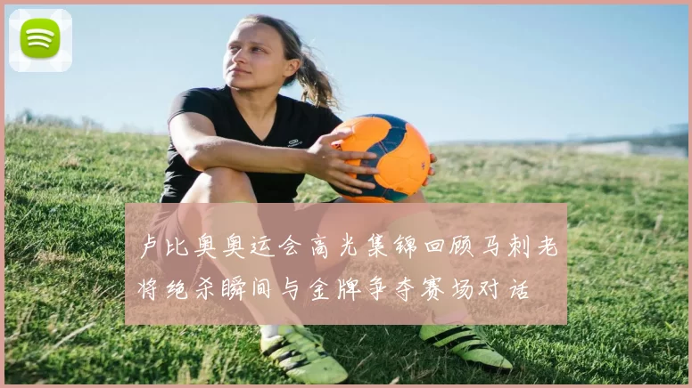 卢比奥奥运会高光集锦回顾马刺老将绝杀瞬间与金牌争夺赛场对话