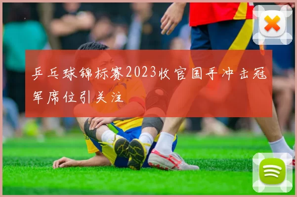 乒乓球锦标赛2023收官国手冲击冠军席位引关注