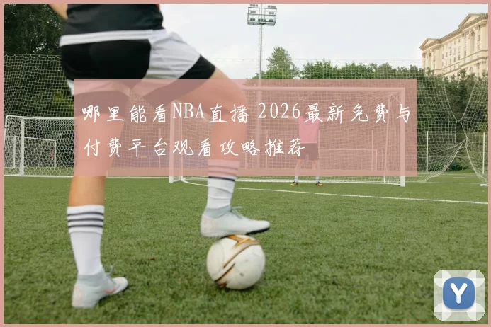 哪里能看NBA直播 2026最新免费与付费平台观看攻略推荐