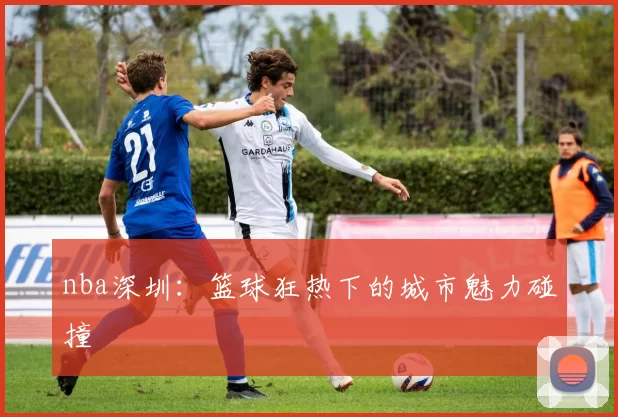 nba深圳：篮球狂热下的城市魅力碰撞