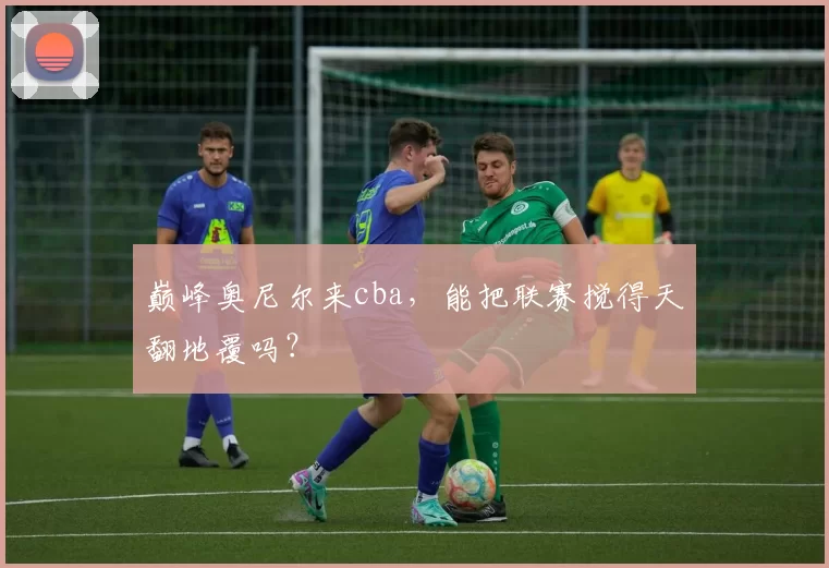 巅峰奥尼尔来cba，能把联赛搅得天翻地覆吗？