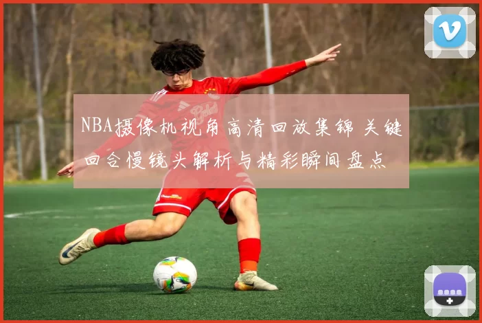 NBA摄像机视角高清回放集锦 关键回合慢镜头解析与精彩瞬间盘点