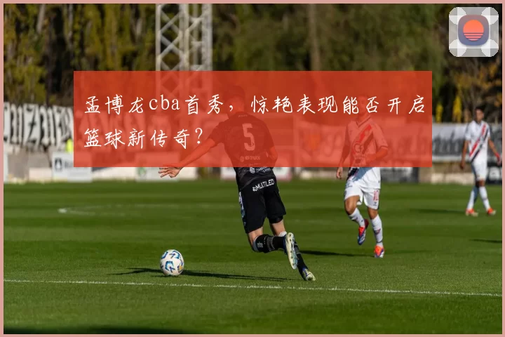 孟博龙cba首秀，惊艳表现能否开启篮球新传奇？