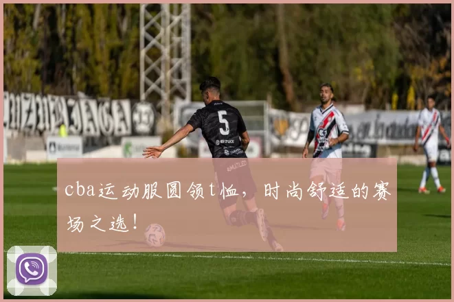 cba运动服圆领t恤,时尚舒适的赛场之选!