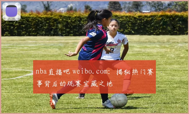 nba直播吧 weibo.com：揭秘热门赛事背后的观赛宝藏之地