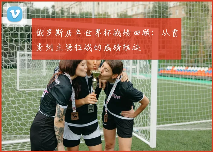 俄罗斯历年世界杯战绩回顾:从首秀到主场征战的成绩轨迹